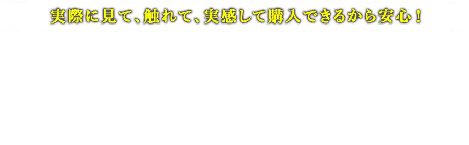 実際に見て、触れて、実感して購入できるから安心！