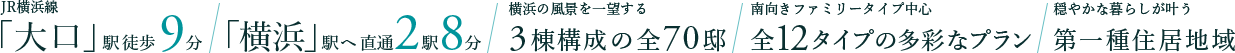 JR横浜線「大口」駅徒歩9分 | 「横浜」駅へ 直通2駅8分 | 横浜の風景を一望する3棟構成の全70邸 | 南向きファミリータイプ中心 全12タイプの多彩なプラン | 穏やかな暮らしが叶う第一種住居地域